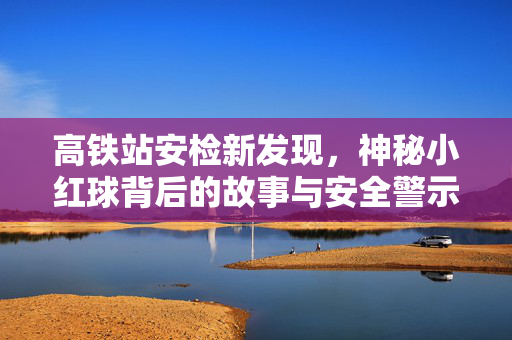 高铁站安检新发现，神秘小红球背后的故事与安全警示