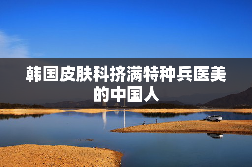 韩国皮肤科挤满特种兵医美的中国人