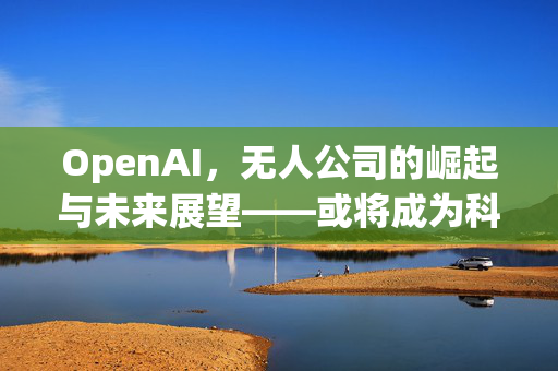 OpenAI，无人公司的崛起与未来展望——或将成为科技界最大的隐形力量