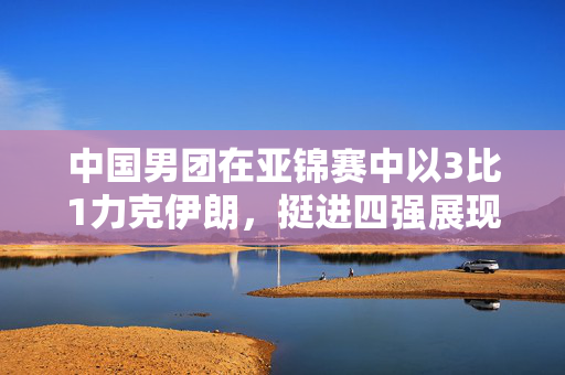 中国男团在亚锦赛中以3比1力克伊朗，挺进四强展现强劲实力与坚韧意志