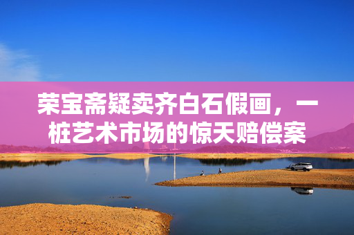 荣宝斋疑卖齐白石假画，一桩艺术市场的惊天赔偿案