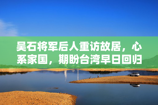 吴石将军后人重访故居，心系家国，期盼台湾早日回归