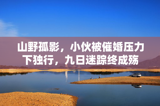 山野孤影，小伙被催婚压力下独行，九日迷踪终成殇