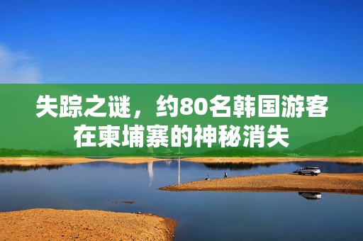 失踪之谜，约80名韩国游客在柬埔寨的神秘消失