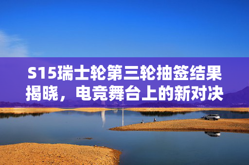 S15瑞士轮第三轮抽签结果揭晓，电竞舞台上的新对决与未知挑战