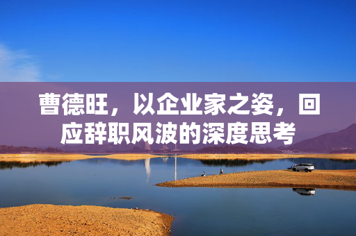曹德旺，以企业家之姿，回应辞职风波的深度思考