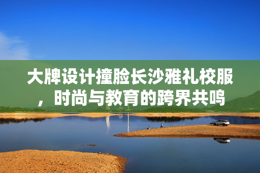 大牌设计撞脸长沙雅礼校服，时尚与教育的跨界共鸣