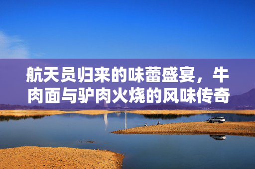航天员归来的味蕾盛宴，牛肉面与驴肉火烧的风味传奇