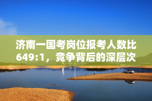 济南一国考岗位报考人数比649:1，竞争背后的深层次分析