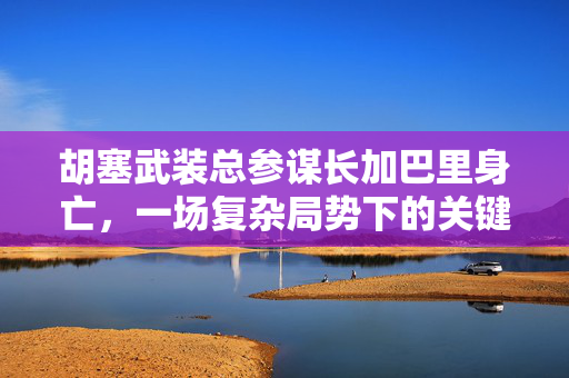 胡塞武装总参谋长加巴里身亡，一场复杂局势下的关键转折