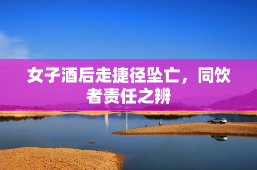 女子酒后走捷径坠亡，同饮者责任之辨