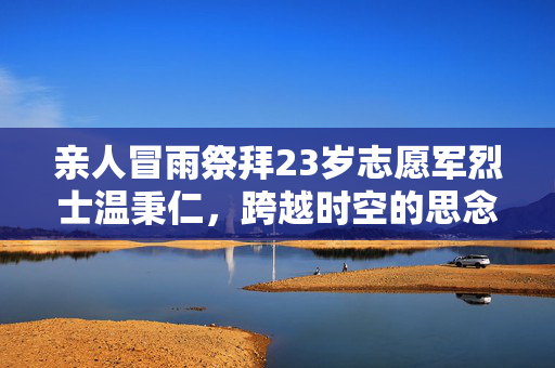 亲人冒雨祭拜23岁志愿军烈士温秉仁，跨越时空的思念与敬仰