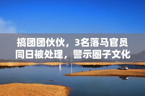 搞团团伙伙，3名落马官员同日被处理，警示圈子文化的危害