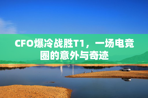 CFO爆冷战胜T1，一场电竞圈的意外与奇迹