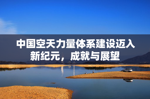 中国空天力量体系建设迈入新纪元，成就与展望