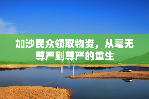 加沙民众领取物资，从毫无尊严到尊严的重生