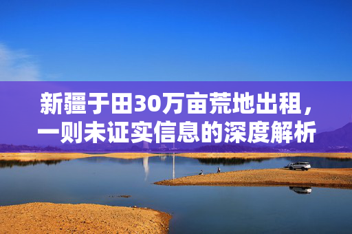 新疆于田30万亩荒地出租，一则未证实信息的深度解析与事实澄清