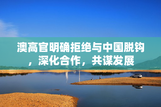 澳高官明确拒绝与中国脱钩，深化合作，共谋发展