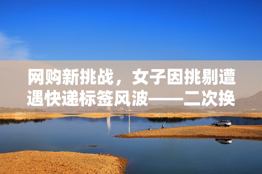 网购新挑战，女子因挑剔遭遇快递标签风波——二次换货背后的故事