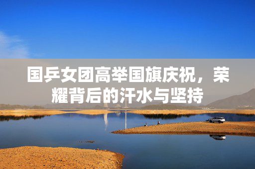 国乒女团高举国旗庆祝，荣耀背后的汗水与坚持