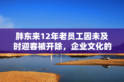 胖东来12年老员工因未及时迎客被开除，企业文化的刚性与温情