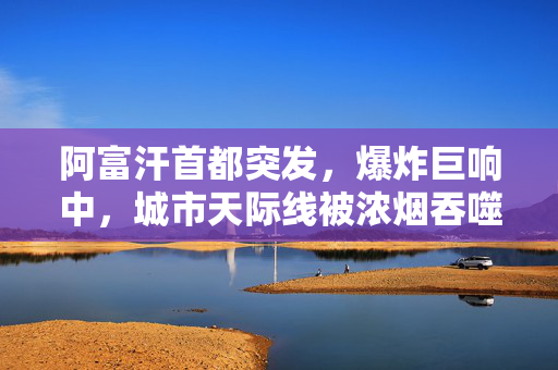 阿富汗首都突发，爆炸巨响中，城市天际线被浓烟吞噬——安全与和平的严峻考验