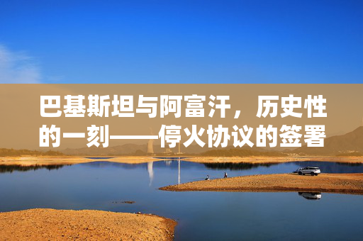 巴基斯坦与阿富汗，历史性的一刻——停火协议的签署与影响