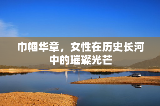 巾帼华章，女性在历史长河中的璀璨光芒