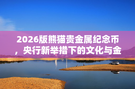 2026版熊猫贵金属纪念币，央行新举措下的文化与金融双重盛宴