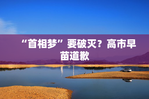 “首相梦”要破灭？高市早苗道歉