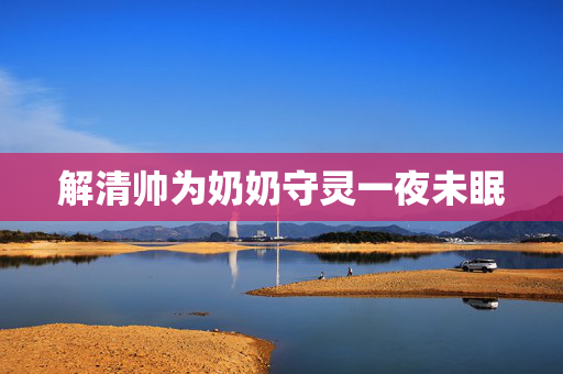 解清帅为奶奶守灵一夜未眠