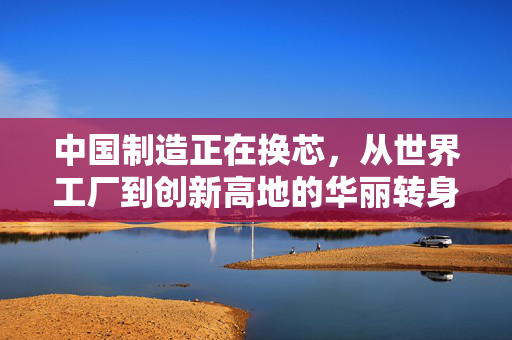 中国制造正在换芯，从世界工厂到创新高地的华丽转身