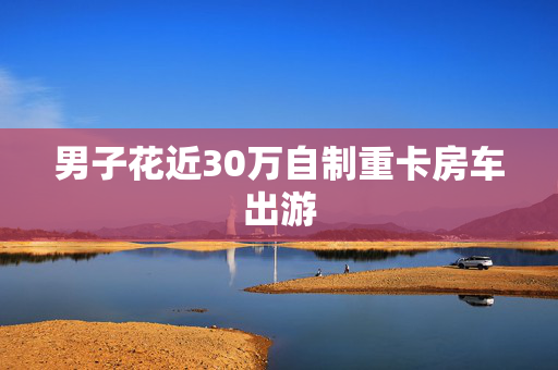 男子花近30万自制重卡房车出游