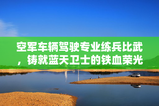 空军车辆驾驶专业练兵比武，铸就蓝天卫士的铁血荣光