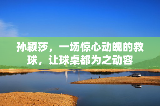 孙颖莎，一场惊心动魄的救球，让球桌都为之动容