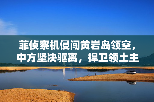 菲侦察机侵闯黄岩岛领空，中方坚决驱离，捍卫领土主权