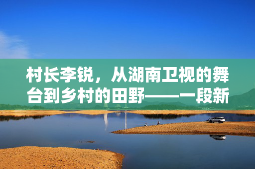 村长李锐，从湖南卫视的舞台到乡村的田野——一段新旅程的启航