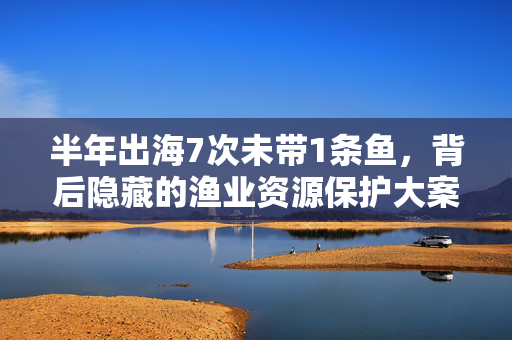 半年出海7次未带1条鱼，背后隐藏的渔业资源保护大案