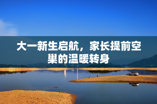 大一新生启航，家长提前空巢的温暖转身