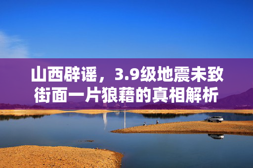 山西辟谣，3.9级地震未致街面一片狼藉的真相解析