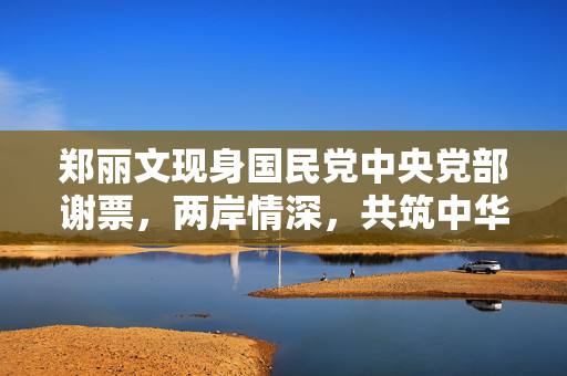 郑丽文现身国民党中央党部谢票，两岸情深，共筑中华梦
