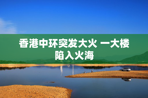 香港中环突发大火 一大楼陷入火海