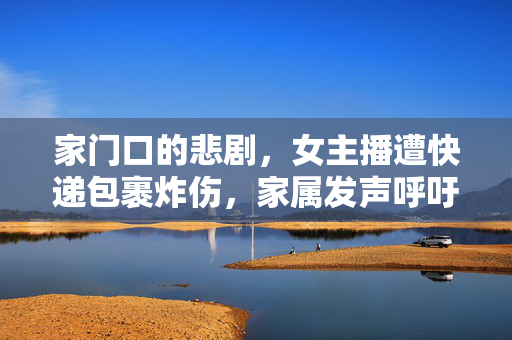 家门口的悲剧，女主播遭快递包裹炸伤，家属发声呼吁安全警醒