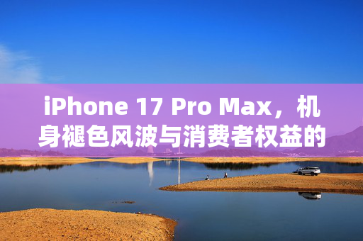 iPhone 17 Pro Max，机身褪色风波与消费者权益的深度探讨