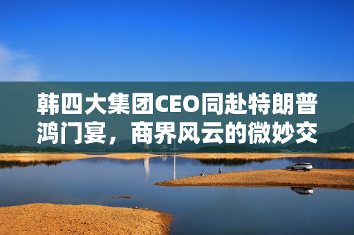 韩四大集团CEO同赴特朗普鸿门宴，商界风云的微妙交锋