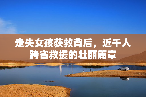 走失女孩获救背后，近千人跨省救援的壮丽篇章