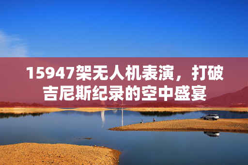 15947架无人机表演，打破吉尼斯纪录的空中盛宴