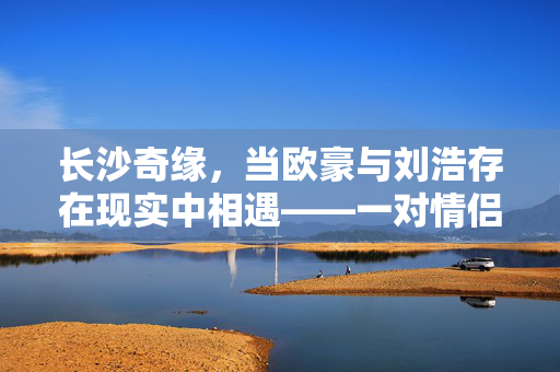 长沙奇缘，当欧豪与刘浩存在现实中相遇——一对情侣的复制粘贴爱情