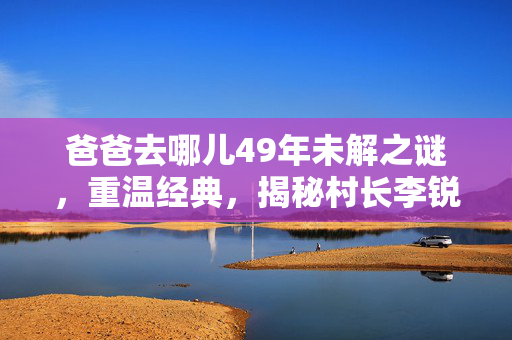 爸爸去哪儿49年未解之谜，重温经典，揭秘村长李锐的神秘消失