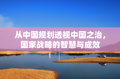 从中国规划透视中国之治，国家战略的智慧与成效